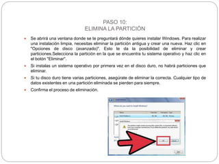 PASO 10:
ELIMINA LA PARTICIÓN
 Se abrirá una ventana donde se te preguntará dónde quieres instalar Windows. Para realizar
una instalación limpia, necesitas eliminar la partición antigua y crear una nueva. Haz clic en
"Opciones de disco (avanzado)". Esto te da la posibilidad de eliminar y crear
particiones.Selecciona la partición en la que se encuentra tu sistema operativo y haz clic en
el botón "Eliminar".
 Si instalas un sistema operativo por primera vez en el disco duro, no habrá particiones que
eliminar.
 Si tu disco duro tiene varias particiones, asegúrate de eliminar la correcta. Cualquier tipo de
datos existentes en una partición eliminada se pierden para siempre.
 Confirma el proceso de eliminación.
 