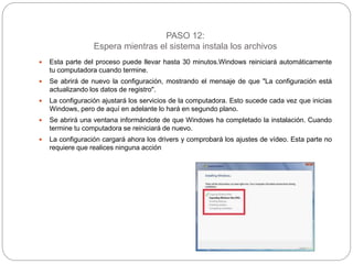 PASO 12:
Espera mientras el sistema instala los archivos
 Esta parte del proceso puede llevar hasta 30 minutos.Windows reiniciará automáticamente
tu computadora cuando termine.
 Se abrirá de nuevo la configuración, mostrando el mensaje de que "La configuración está
actualizando los datos de registro".
 La configuración ajustará los servicios de la computadora. Esto sucede cada vez que inicias
Windows, pero de aquí en adelante lo hará en segundo plano.
 Se abrirá una ventana informándote de que Windows ha completado la instalación. Cuando
termine tu computadora se reiniciará de nuevo.
 La configuración cargará ahora los drivers y comprobará los ajustes de vídeo. Esta parte no
requiere que realices ninguna acción
 