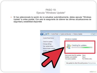PASO 19:
Ejecuta "Windows Update"
 Si has seleccionado la opción de no actualizar automáticamente, debes ejecutar "Windows
Update" lo antes posible. Con esto te asegurarás de obtener las últimas actualizaciones de
seguridad y estabilidad disponible
 