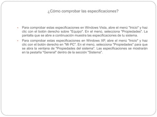 ¿Cómo comprobar las especificaciones?
• Para comprobar estas especificaciones en Windows Vista, abre el menú "Inicio" y haz
clic con el botón derecho sobre "Equipo". En el menú, selecciona "Propiedades". La
pantalla que se abre a continuación muestra las especificaciones de tu sistema.
• Para comprobar estas especificaciones en Windows XP, abre el menú "Inicio" y haz
clic con el botón derecho en "Mi PC". En el menú, selecciona "Propiedades" para que
se abra la ventana de "Propiedades del sistema". Las especificaciones se mostrarán
en la pestaña "General" dentro de la sección "Sistema".
 