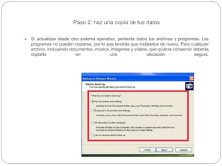 Paso 2: haz una copia de tus datos
 Si actualizas desde otro sistema operativo, perderás todos tus archivos y programas. Los
programas no pueden copiarse, por lo que tendrás que instalarlos de nuevo. Pero cualquier
archivo, incluyendo documentos, música, imágenes y vídeos, que quieras conservar deberás
copiarlo en una ubicación segura.
 