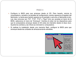 PASO 3
 Configura tu BIOS para que arranque desde el CD. Para hacerlo, reinicia la
computadora y accede a la pantalla de configuración cuando aparezca el logotipo del
fabricante. La tecla para hacerlo aparece en la pantalla y varía de un fabricante a otro.
Las más comunes son "F2", "F10", "F12" y "Supr".Una vez accedas al menú de la
BIOS, selecciona el menú de "Arranque". Cambia el orden de los dispositivos para
que la computadora arranque desde el CD antes de intentarlo desde el disco duro.
Guarda los cambios y sal. Ahora se reiniciará tu computadora.
 Si realizas la instalación desde una memoria flash, configura la BIOS para que
arranque desde las unidades de almacenamiento extraibles
 