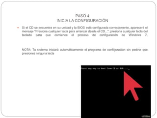 PASO 4
INICIA LA CONFIGURACIÓN
 Si el CD se encuentra en su unidad y la BIOS está configurada correctamente, aparecerá el
mensaje "Presiona cualquier tecla para arrancar desde el CD..."; presiona cualquier tecla del
teclado para que comience el proceso de configuración de Windows 7.
NOTA: Tu sistema iniciará automáticamente el programa de configuración sin pedirte que
presiones ninguna tecla
 