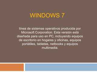 WINDOWS 7
línea de sistemas operativos producida por
Microsoft Corporation. Esta versión está
diseñada para uso en PC, incluyendo equipos
de escritorio en hogares y oficinas, equipos
portátiles, tabletas, netbooks y equipos
multimedia.
 
