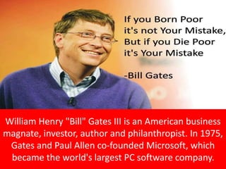 William Henry "Bill" Gates III is an American business
magnate, investor, author and philanthropist. In 1975,
Gates and Paul Allen co-founded Microsoft, which
became the world's largest PC software company.
 