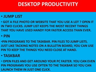 DESKTOP PRODUCTIVITY
• JUMP LIST
• GOT A FILE PHOTO OR WEBSITE THAT YOU USE A LOT ? OPEN IT
IN TWO CLICKS. JUMP LIST KEEPS THE MOST RECENT THINGS
THAT YOU HAVE USED HANDY FOR FASTER ACCESS THAN EVER.
• PIN
•PIN PROGRAMS TO THE TASKBAR. PIN FILES TO JUMP LISTS.
JUST LIKE TACKING NOTES ON A BULLETIN BOARD, YOU CAN USE
PIN TO KEEP THE THINGS YOU NEED CLOSE AT HAND.
• TASKBAR
• OPEN FILES AND GET AROUND YOUR PC FASTER. YOU CAN EVEN
PIN PROGRAMS YOU USE OFTEN TO THE TASKBAR SO YOU CAN
LAUNCH THEM IN JUST ONE CLICK.
 