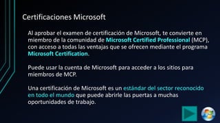 Certificaciones Microsoft
Al aprobar el examen de certificación de Microsoft, te convierte en
miembro de la comunidad de Microsoft Certified Professional (MCP),
con acceso a todas las ventajas que se ofrecen mediante el programa
Microsoft Certification.
Puede usar la cuenta de Microsoft para acceder a los sitios para
miembros de MCP.
Una certificación de Microsoft es un estándar del sector reconocido
en todo el mundo que puede abrirle las puertas a muchas
oportunidades de trabajo.
 