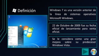 Windows 7 es una versión anterior de
la línea de sistemas operativos
Microsoft Windows.
Se le considera como una gran
mejora sobre su predecesor
Windows Vista.
22 de Octubre de 2009 fue su fecha
oficial de lanzamiento para venta
oficial.
Definición
 