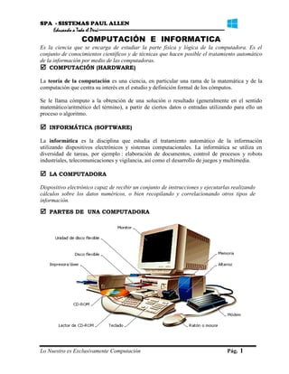 SPA - SISTEMAS PAUL ALLEN
Educando a Todo el Perú
Lo Nuestro es Exclusivamente Computación Pág. 1
COMPUTACIÓN E INFORMATICA
Es la ciencia que se encarga de estudiar la parte física y lógica de la computadora. Es el
conjunto de conocimientos científicos y de técnicas que hacen posible el tratamiento automático
de la información por medio de las computadoras.
 COMPUTACIÓN (HARDWARE)
La teoría de la computación es una ciencia, en particular una rama de la matemática y de la
computación que centra su interés en el estudio y definición formal de los cómputos.
Se le llama cómputo a la obtención de una solución o resultado (generalmente en el sentido
matemático/aritmético del término), a partir de ciertos datos o entradas utilizando para ello un
proceso o algoritmo.
 INFORMÁTICA (SOFTWARE)
La informática es la disciplina que estudia el tratamiento automático de la información
utilizando dispositivos electrónicos y sistemas computacionales. La informática se utiliza en
diversidad de tareas, por ejemplo : elaboración de documentos, control de procesos y robots
industriales, telecomunicaciones y vigilancia, así como el desarrollo de juegos y multimedia.
 LA COMPUTADORA
Dispositivo electrónico capaz de recibir un conjunto de instrucciones y ejecutarlas realizando
cálculos sobre los datos numéricos, o bien recopilando y correlacionando otros tipos de
información.
 PARTES DE UNA COMPUTADORA
 