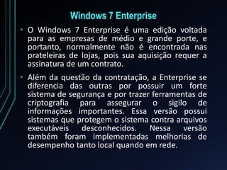 Windows 7 Enterprise
• O Windows 7 Enterprise é uma edição voltada
para as empresas de médio e grande porte, e
portanto, normalmente não é encontrada nas
prateleiras de lojas, pois sua aquisição requer a
assinatura de um contrato.
• Além da questão da contratação, a Enterprise se
diferencia das outras por possuir um forte
sistema de segurança e por trazer ferramentas de
criptografia para assegurar o sigilo de
informações importantes. Essa versão possui
sistemas que protegem o sistema contra arquivos
executáveis desconhecidos. Nessa versão
também foram implementadas melhorias de
desempenho tanto local quando em rede.
 