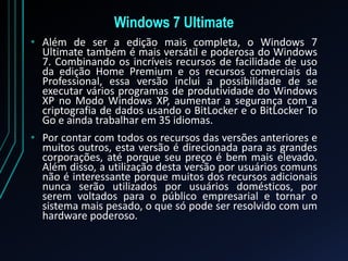 Windows 7 Ultimate
• Além de ser a edição mais completa, o Windows 7
Ultimate também é mais versátil e poderosa do Windows
7. Combinando os incríveis recursos de facilidade de uso
da edição Home Premium e os recursos comerciais da
Professional, essa versão inclui a possibilidade de se
executar vários programas de produtividade do Windows
XP no Modo Windows XP, aumentar a segurança com a
criptografia de dados usando o BitLocker e o BitLocker To
Go e ainda trabalhar em 35 idiomas.
• Por contar com todos os recursos das versões anteriores e
muitos outros, esta versão é direcionada para as grandes
corporações, até porque seu preço é bem mais elevado.
Além disso, a utilização desta versão por usuários comuns
não é interessante porque muitos dos recursos adicionais
nunca serão utilizados por usuários domésticos, por
serem voltados para o público empresarial e tornar o
sistema mais pesado, o que só pode ser resolvido com um
hardware poderoso.
 