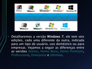 • Detalharemos a versão Windows 7, ele tem seis
edições, cada uma diferente da outra, indicada
para um tipo de usuário, uso doméstico ou para
empresas. Vejamos a seguir as diferenças entre
as versões Starter, Home Basic, Home Premium,
Professional, Enterprise e Ultimate.
 