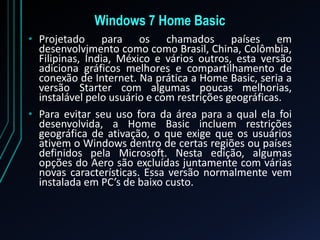 Windows 7 Home Basic
• Projetado para os chamados países em
desenvolvimento como como Brasil, China, Colômbia,
Filipinas, Índia, México e vários outros, esta versão
adiciona gráficos melhores e compartilhamento de
conexão de Internet. Na prática a Home Basic, seria a
versão Starter com algumas poucas melhorias,
instalável pelo usuário e com restrições geográficas.
• Para evitar seu uso fora da área para a qual ela foi
desenvolvida, a Home Basic incluem restrições
geográfica de ativação, o que exige que os usuários
ativem o Windows dentro de certas regiões ou países
definidos pela Microsoft. Nesta edição, algumas
opções do Aero são excluídas juntamente com várias
novas características. Essa versão normalmente vem
instalada em PC’s de baixo custo.
 