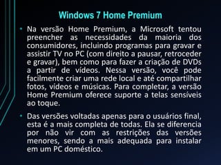Windows 7 Home Premium
• Na versão Home Premium, a Microsoft tentou
preencher as necessidades da maioria dos
consumidores, incluindo programas para gravar e
assistir TV no PC (com direito a pausar, retroceder
e gravar), bem como para fazer a criação de DVDs
a partir de vídeos. Nessa versão, você pode
facilmente criar uma rede local e até compartilhar
fotos, vídeos e músicas. Para completar, a versão
Home Premium oferece suporte a telas sensíveis
ao toque.
• Das versões voltadas apenas para o usuários final,
esta é a mais completa de todas. Ela se diferencia
por não vir com as restrições das versões
menores, sendo a mais adequada para instalar
em um PC doméstico.
 