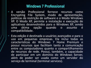 Windows 7 Professional
• A versão Professional fornece recursos como
Encrypting File System, modo de apresentação,
políticas de restrição de software e o Modo Windows
XP. O Modo XP, permite a instalação e execução de
aplicativos desenvolvidos para o Windows XP, sendo
uma ótima opção quando o assunto é
compatibilidade.
• Esta edição é destinada a usuários avançados e para o
uso em pequenas empresas. Ela inclui todas as
características do Windows 7 Home Premium e
possui recursos que facilitam tanto a comunicação
entre os computadores quanto o compartilhamento
de recursos de rede. Possui, também, a capacidade
de participar em um domínio do Windows Server,
além de poder ser usada como um servidor do
serviço de terminal (terminal services).
 