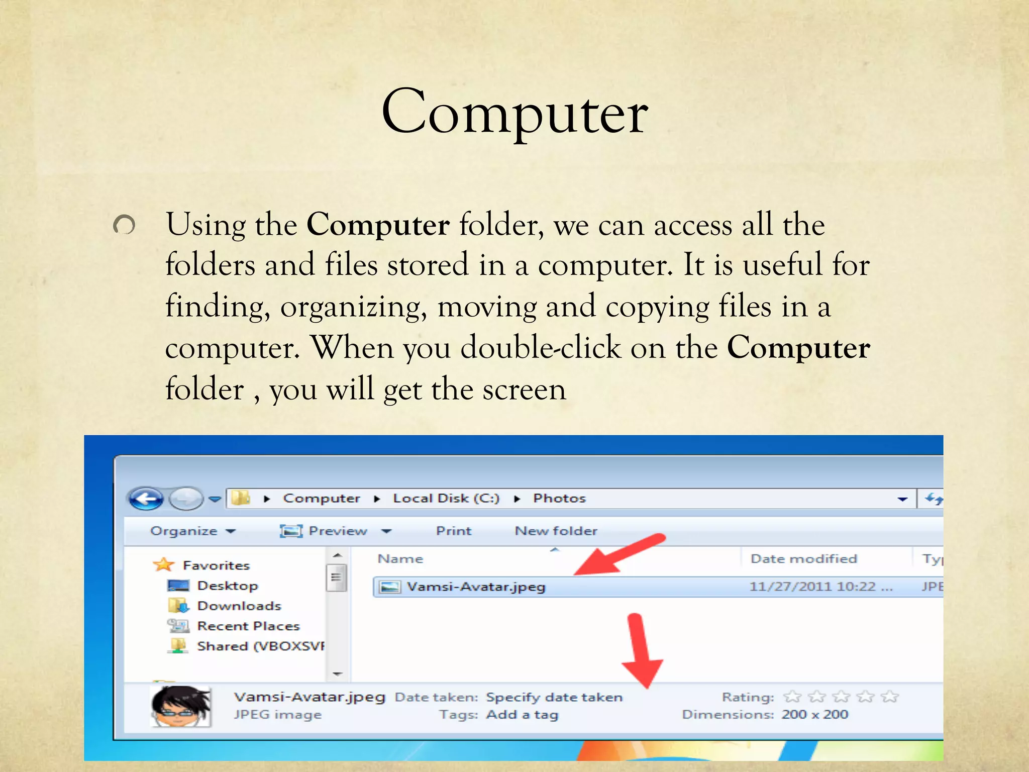 Computer
  Using the Computer folder, we can access all the
folders and files stored in a computer. It is useful for
finding, organizing, moving and copying files in a
computer. When you double-click on the Computer
folder , you will get the screen
 