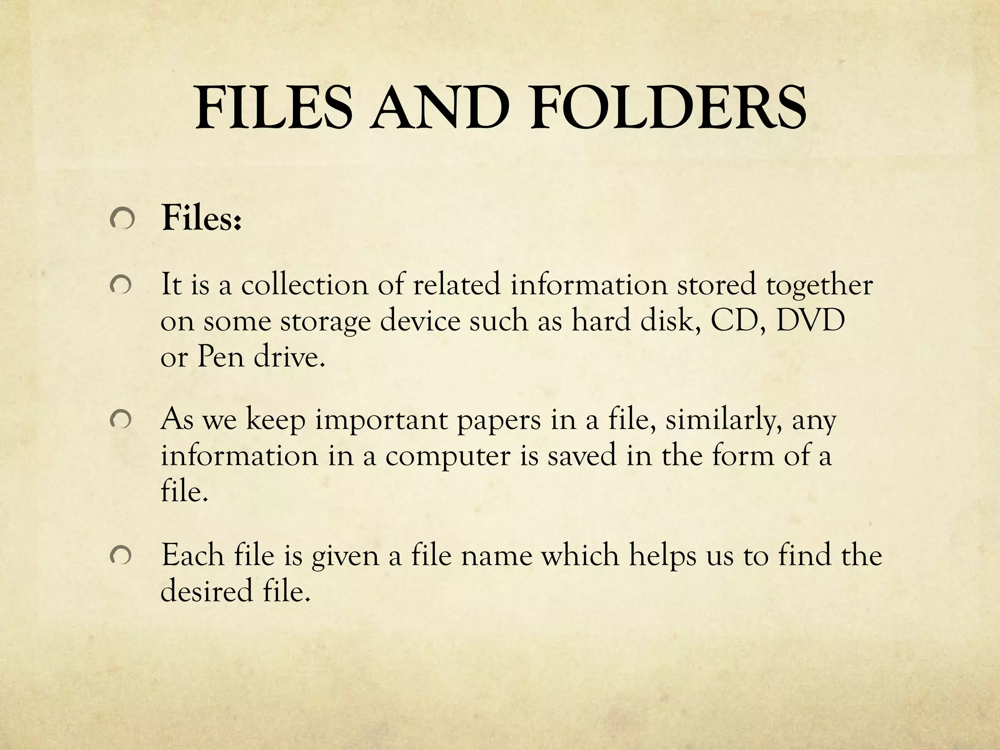 FILES AND FOLDERS
  Files:
  It is a collection of related information stored together
on some storage device such as hard disk, CD, DVD
or Pen drive.
  As we keep important papers in a file, similarly, any
information in a computer is saved in the form of a
file.
  Each file is given a file name which helps us to find the
desired file.
 