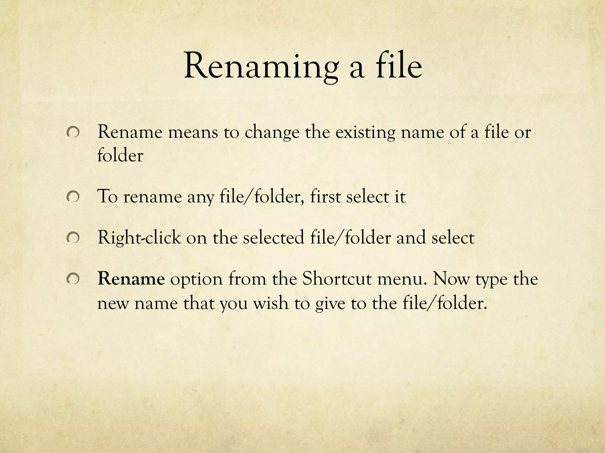 Renaming a file
  Rename means to change the existing name of a file or
folder
  To rename any file/folder, first select it
  Right-click on the selected file/folder and select
  Rename option from the Shortcut menu. Now type the
new name that you wish to give to the file/folder.
 