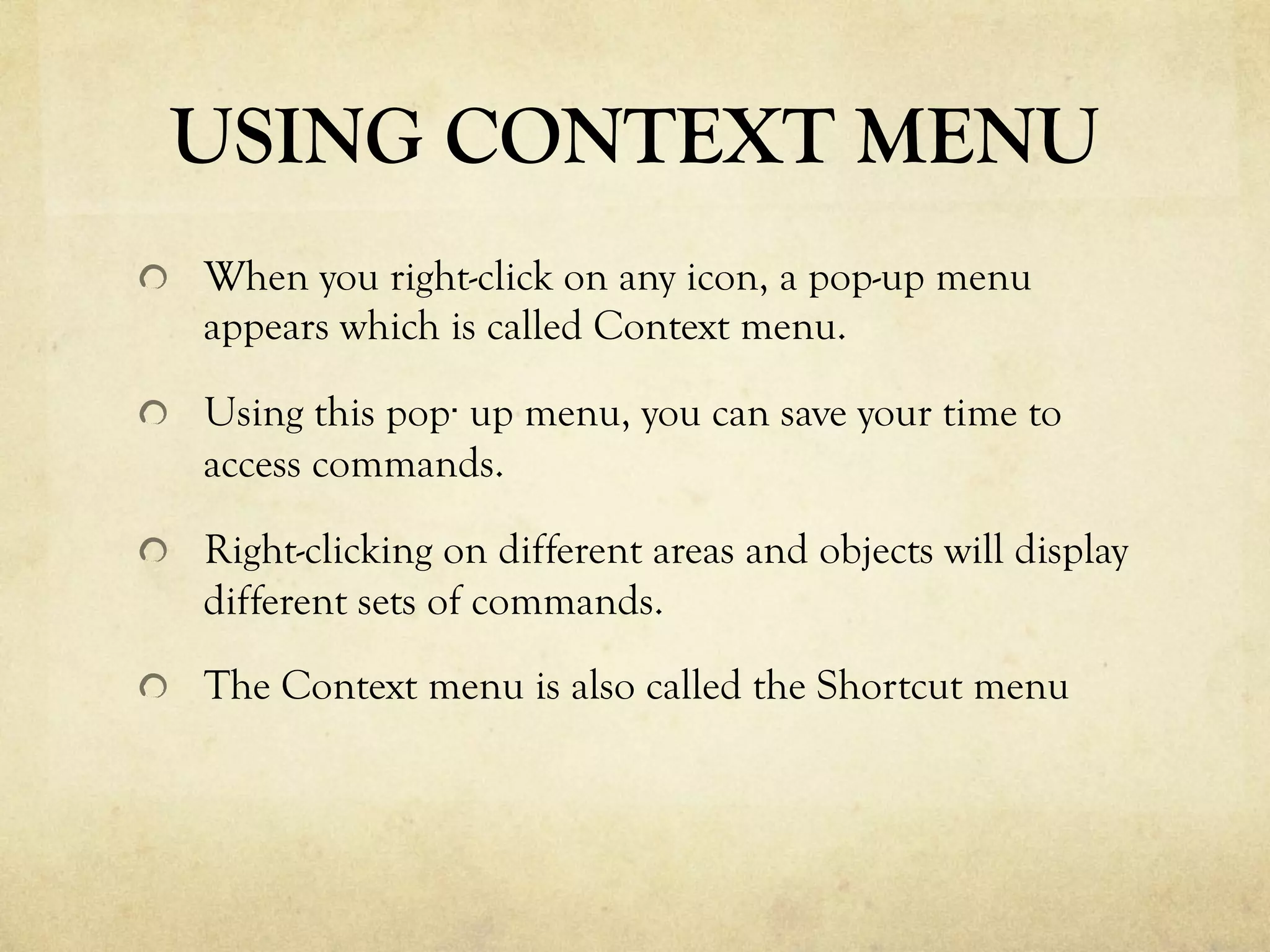 USING CONTEXT MENU
  When you right-click on any icon, a pop-up menu
appears which is called Context menu.
  Using this pop· up menu, you can save your time to
access commands.
  Right-clicking on different areas and objects will display
different sets of commands.
  The Context menu is also called the Shortcut menu
 