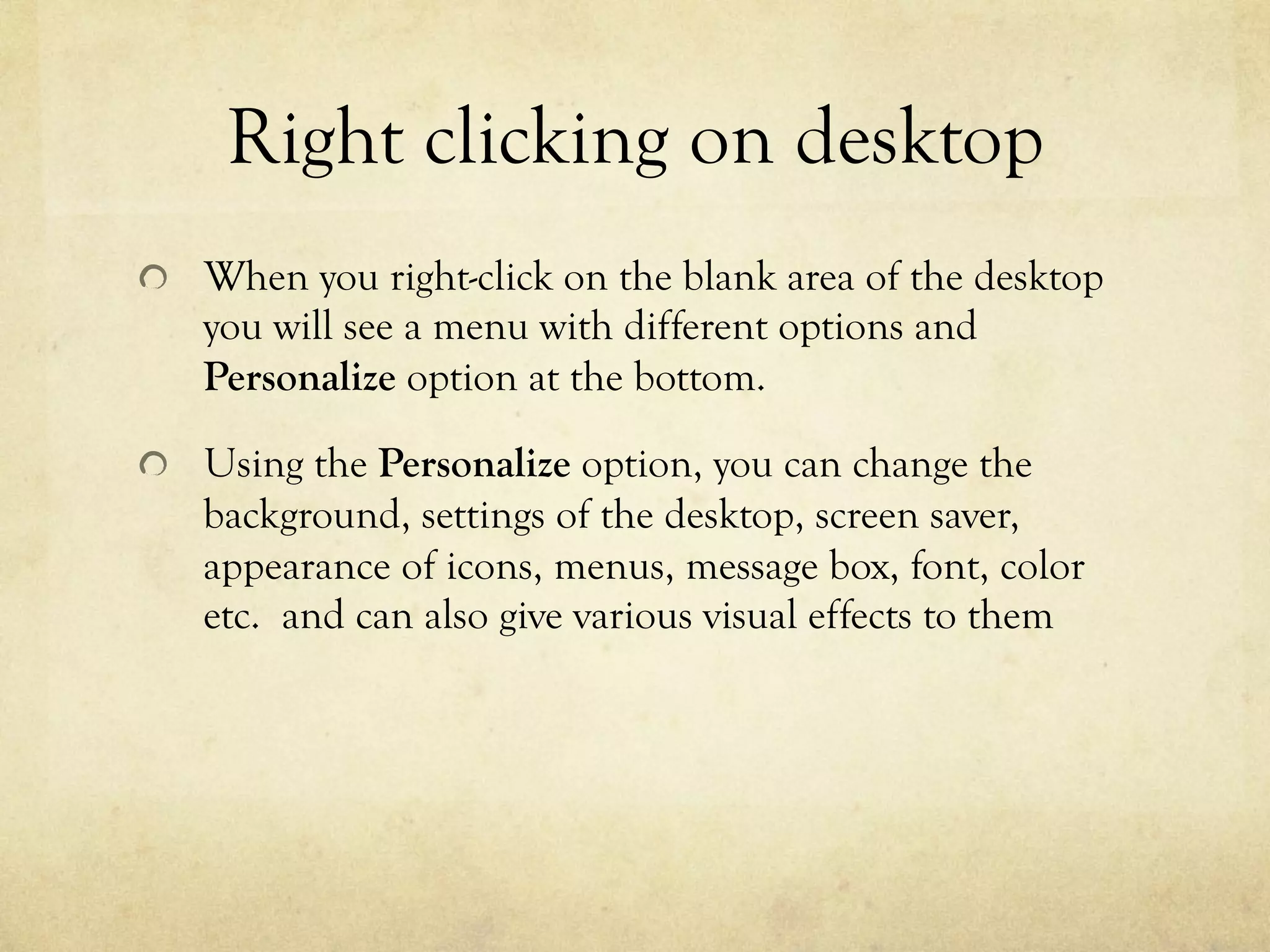 Right clicking on desktop
  When you right-click on the blank area of the desktop
you will see a menu with different options and
Personalize option at the bottom.
  Using the Personalize option, you can change the
background, settings of the desktop, screen saver,
appearance of icons, menus, message box, font, color
etc. and can also give various visual effects to them
 