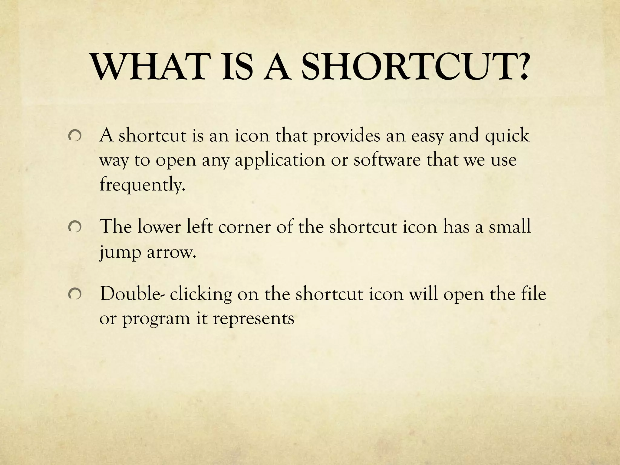 WHAT IS A SHORTCUT?
  A shortcut is an icon that provides an easy and quick
way to open any application or software that we use
frequently.
  The lower left corner of the shortcut icon has a small
jump arrow.
  Double- clicking on the shortcut icon will open the file
or program it represents
 