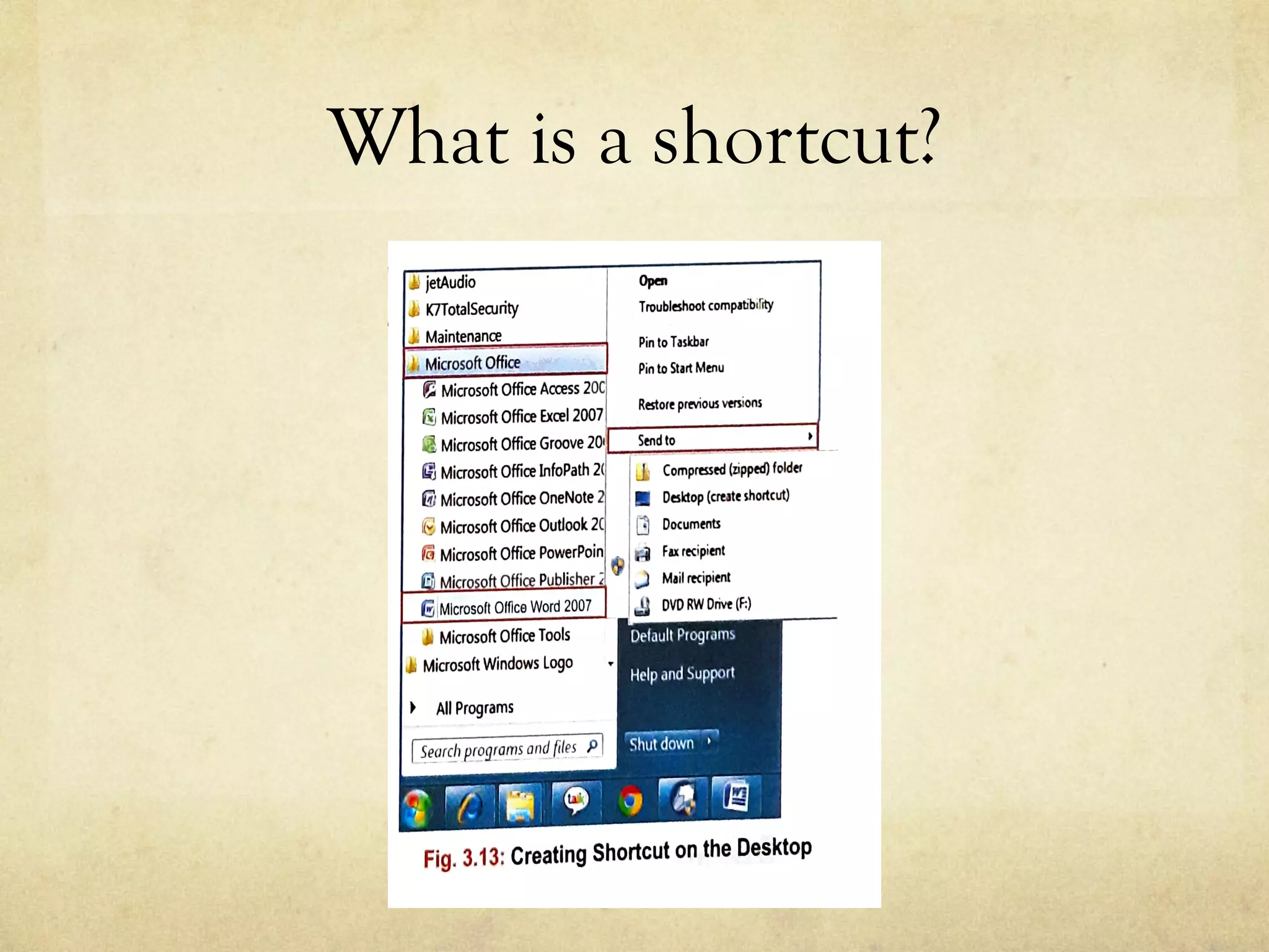What is a shortcut?
SHORTCUT?
an icon that provides an easy and quick way to open any application or software
ently. The lower left corner ofthe shortcut icon has asmall jump arrow.Double-
ortcut icon will open the file orprogram itrepresents.
ORTCUTICON FOR MICROSOFTWORD
e Start button fJ and select All jetAudio Open
ft O
ff J,l IITTotalSerurity
Place the cursor on Microso ,ce J,j Maintenance
Troubleshoot compltibirrty
Pinto Tasltbari..-,..,,-.......,..~~~,_..,..,,,
om the Microsoft Office folder. !1 Microsoft Office
Microsoft Office Access 20C
Pin to Start Menu
n the Microsoft Office Word 2007
op-up menu appears.SelectSend to
will find another cascading menu.
Desktop (create shortcut) option.
Microsoft Word IIappears on the
a jump arrow in the lowerleftcorner.
on the shortcut icon to open the
rectly.
Microsoft Office Excel 2007 Restore previoo> versions
ftl Microsoft Office Groove 201-._sen_d-10_ ____,,._ __
Microsoft Office lnfoPath 2( J, Compressed (zipped) folde1
WMicrosoft Office OneNote Desktop (au te shortcut)
G Microsoft Office Outlook 2 [3 Documents
lo M'.crosoft O~ce Pow~rPoi~ $ S:i Fax.recipient
• Ml roso Office Pubhsher, .) Mali rec1p1ent
GIMicrosoft Office Word 2007 JJ DVD RW Drive (f:)
Microsoft Office Tools
Microsoft Windows Logo
All Programs
Default Program,
Help .-ind Support
Shut down 7'
Fig. 3.13: Creating Shortcut on the Desktop
 