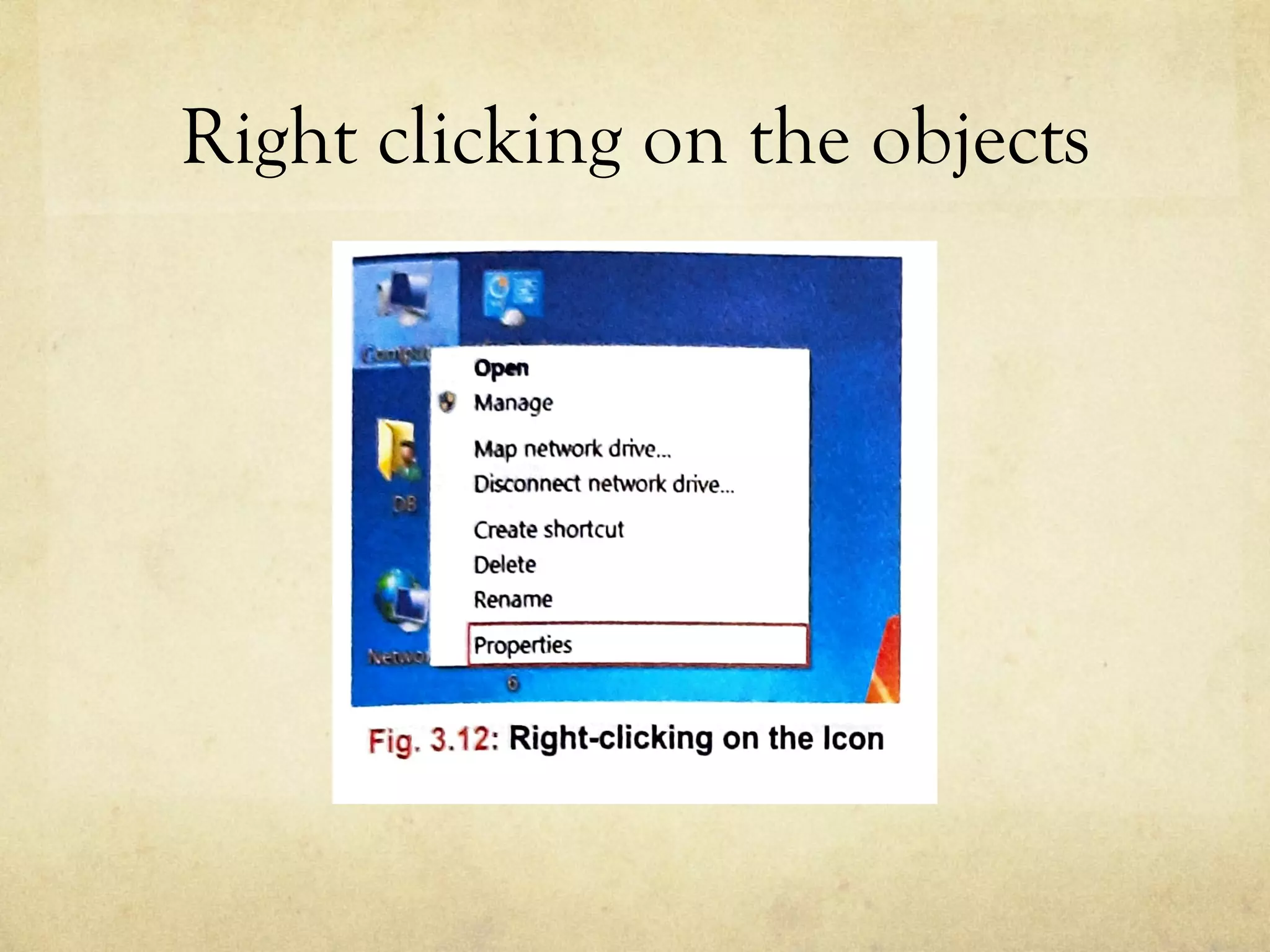 Right clicking on the objects
the bottom. Using the Personalize option, you can c
the background, settings of the desktop, screen
appearance of icons, menus, message box, font, col
and can also give various visual effects to them.
Map network drive...
Disconnect network drive...
RIGHT-CLICKING O
Create shortcut
Delete When you right-clic
an entirely different
there atthe bottom o
Fig. 3.12: Right-clicking on the Icon
1111 WHAT IS ASHORTCUT?
Ashortcut~ is an icon that provides an easy and quick
 