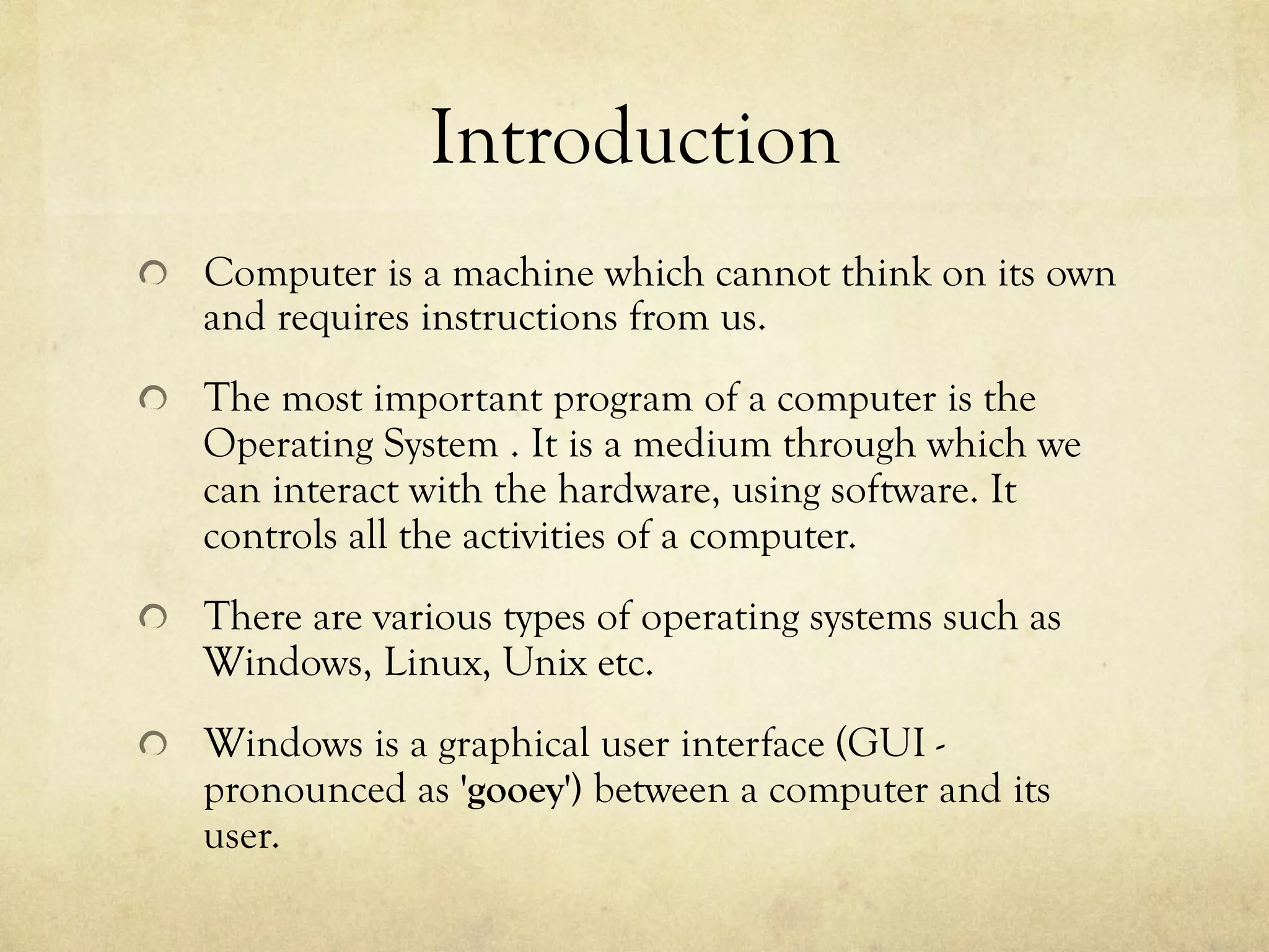 Introduction
  Computer is a machine which cannot think on its own
and requires instructions from us.
  The most important program of a computer is the
Operating System . It is a medium through which we
can interact with the hardware, using software. It
controls all the activities of a computer.
  There are various types of operating systems such as
Windows, Linux, Unix etc.
  Windows is a graphical user interface (GUI -
pronounced as 'gooey') between a computer and its
user.
 
