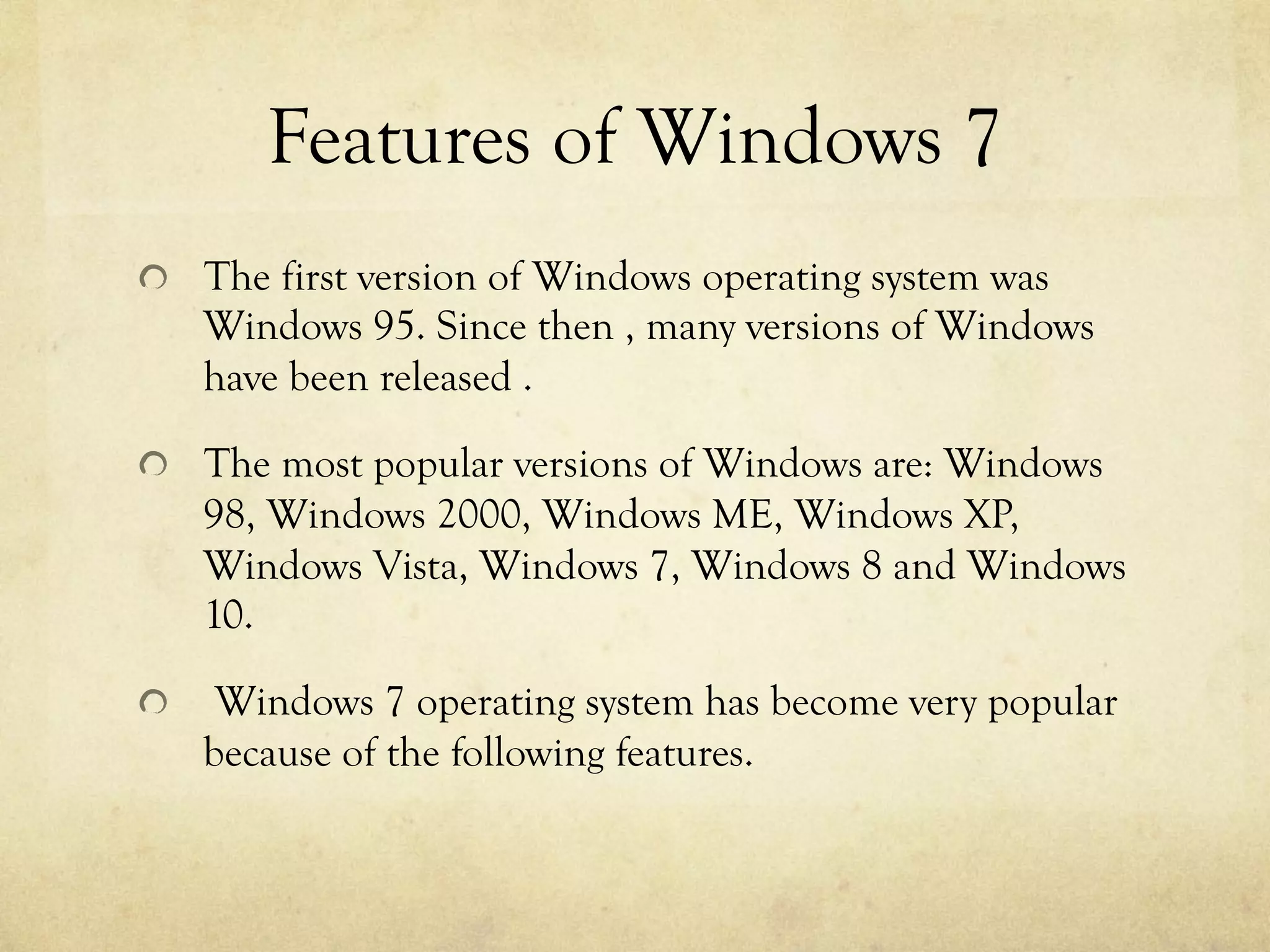 Features of Windows 7
  The first version of Windows operating system was
Windows 95. Since then , many versions of Windows
have been released .
  The most popular versions of Windows are: Windows
98, Windows 2000, Windows ME, Windows XP,
Windows Vista, Windows 7, Windows 8 and Windows
10.
  Windows 7 operating system has become very popular
because of the following features.
 