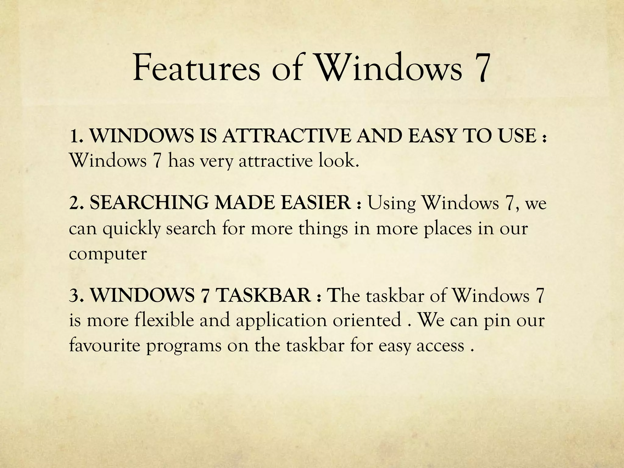 Features of Windows 7
1. WINDOWS IS ATTRACTIVE AND EASY TO USE :
Windows 7 has very attractive look.
2. SEARCHING MADE EASIER : Using Windows 7, we
can quickly search for more things in more places in our
computer
3. WINDOWS 7 TASKBAR : The taskbar of Windows 7
is more flexible and application oriented . We can pin our
favourite programs on the taskbar for easy access .
 