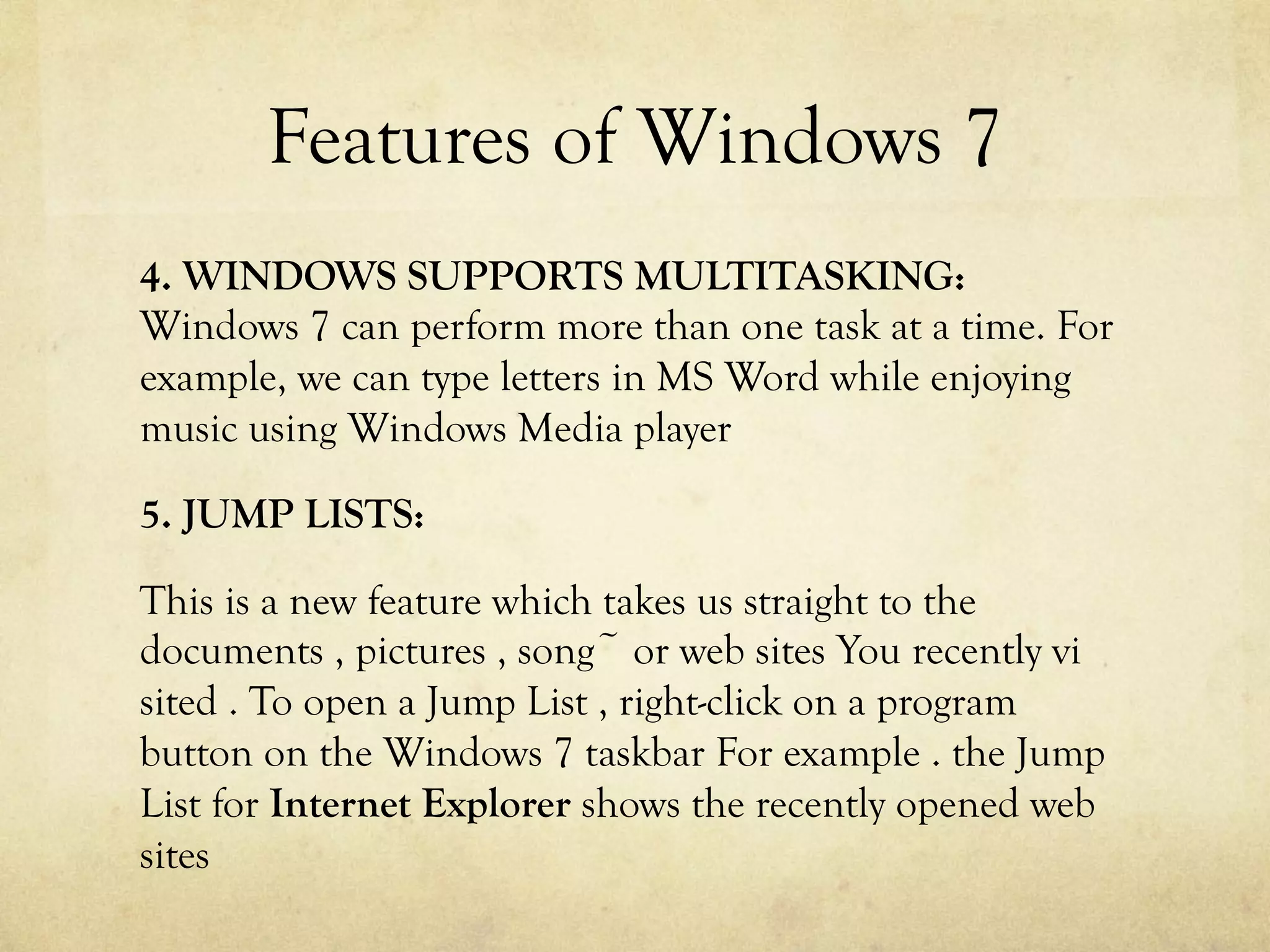 Features of Windows 7
4. WINDOWS SUPPORTS MULTITASKING:
Windows 7 can perform more than one task at a time. For
example, we can type letters in MS Word while enjoying
music using Windows Media player
5. JUMP LISTS:
This is a new feature which takes us straight to the
documents , pictures , song~ or web sites You recently vi
sited . To open a Jump List , right-click on a program
button on the Windows 7 taskbar For example . the Jump
List for Internet Explorer shows the recently opened web
sites
 