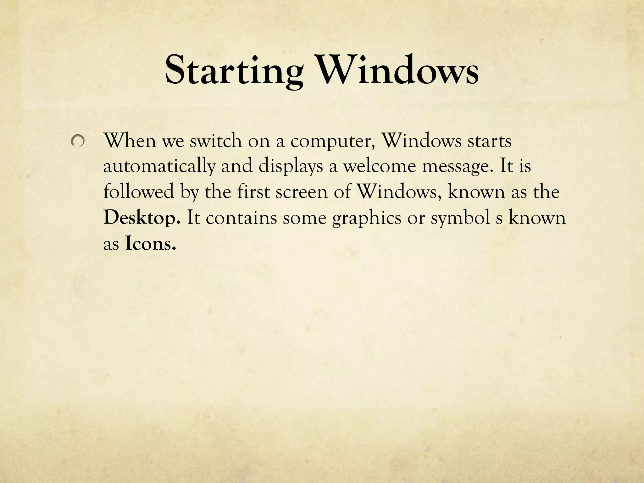 Starting Windows
  When we switch on a computer, Windows starts
automatically and displays a welcome message. It is
followed by the first screen of Windows, known as the
Desktop. It contains some graphics or symbol s known
as Icons.
 