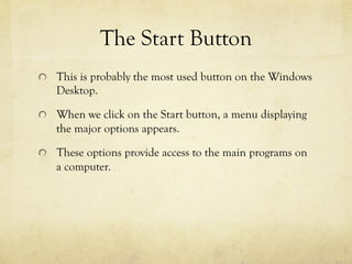 The Start Button
  This is probably the most used button on the Windows
Desktop.
  When we click on the Start button, a menu displaying
the major options appears.
  These options provide access to the main programs on
a computer.
 