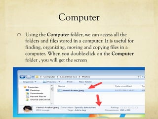 Computer
  Using the Computer folder, we can access all the
folders and files stored in a computer. It is useful for
finding, organizing, moving and copying files in a
computer. When you double-click on the Computer
folder , you will get the screen
 