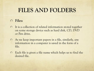 FILES AND FOLDERS
  Files:
  It is a collection of related information stored together
on some storage device such as hard disk, CD, DVD
or Pen drive.
  As we keep important papers in a file, similarly, any
information in a computer is saved in the form of a
file.
  Each file is given a file name which helps us to find the
desired file.
 