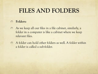 FILES AND FOLDERS
  Folders:
  As we keep all our files in a file cabinet, similarly, a
folder in a computer is like a cabinet where we keep
relevant files.
  A folder can hold other folders as well. A folder within
a folder is called a sub-folder.
 