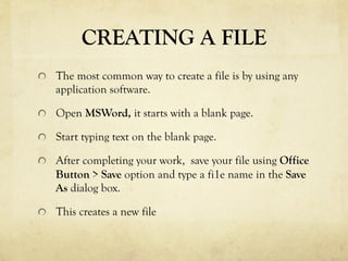 CREATING A FILE
  The most common way to create a file is by using any
application software.
  Open MSWord, it starts with a blank page.
  Start typing text on the blank page.
  After completing your work, save your file using Office
Button > Save option and type a fi1e name in the Save
As dialog box.
  This creates a new file
 