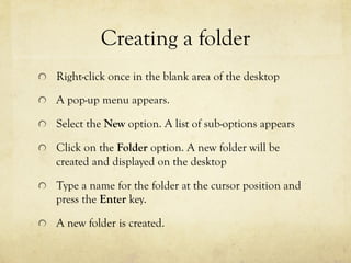 Creating a folder
  Right-click once in the blank area of the desktop
  A pop-up menu appears.
  Select the New option. A list of sub-options appears
  Click on the Folder option. A new folder will be
created and displayed on the desktop
  Type a name for the folder at the cursor position and
press the Enter key.
  A new folder is created.
 