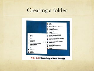 Creating a folder
k Your file• After completing your wor · save .Office Button > Save option and type a f1~e n
the Save As dialog box. This creates a new file.
t:11 CREATING AFOLDER
11 -
• c-...u.~...Ll.t
Ii ,-...a
~ ~ " t W....,_
---
: '4 ~cac-t--...i~
,__,t"t.,..._..
~ ~ O l ! k T ~ ~
-----'e) ~~......,._(',o,,,.....,._.,
~ z • ...._.._"'°'""'
. ,-~
Right-click on
+ A pop-up men
Select the Ne
ii, -
·-Fig. 3.9·: Creating a New Folder
Click on the
and displaye
Type a name for the folder at the cursor position a
-+- A new folder is created.
 