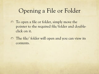 Opening a File or Folder
  To open a file or folder, simply move the
pointer to the required file/folder and double-
click on it.
  The file/ folder will open and you can view its
contents.
 