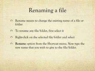 Renaming a file
  Rename means to change the existing name of a file or
folder
  To rename any file/folder, first select it
  Right-click on the selected file/folder and select
  Rename option from the Shortcut menu. Now type the
new name that you wish to give to the file/folder.
 