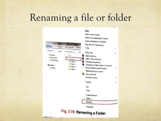 Renaming a file or folder
DER
ly move the pointer to the required file/folder and double-click on it.you can view its contents. ::,nn<wwmdow
LDER
the existing name of a
, first select it.
ed file/folder and select
he Shortcut menu. Now
you wish to give to the
~ ~•  • •Compute, • N..., Jolumc(O:) •
Add to VLC mtdi• play<(, Pl,yt,sl
Open as Not,book in OneNot,
Ploy wrth VLC mtdio pl,ytr
7-r,p
1 Optn J,.,,u1'e 11'1 hb••I) "' ~, ~art wrth
.,a Oo,.,,rtlo1ds
.. ~,umPbus
I!! Ont1op
• Nim " • • Add lo archrvt_
,! 11 _,,, 1 j111 Add to 'N°"' toldt,.,.,·
4',. n t.op,-.? a Compreu end tma,L
n .a.ppt,•l a Compress to · Ne-w loldf1.u r 1nd t,n.ltln A.pp,4
G,oovt foldtr Synctuon.c.1lon
Restore p1ev,0 U1 , ~r11on,
.. Sun w,th AVG
lnc.ludt 1n hbury
S.nd to
Cut
Copy
c,utt 1nortcut
,--D::.:.::•ln~•-----:1Rtn1mt-
U
P1opert1n
Fig. 3.1O: Renaming a Folder
h, a pop-up menu appears which is called Context menu. U
 