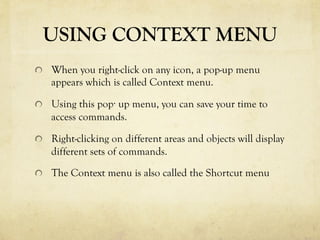 USING CONTEXT MENU
  When you right-click on any icon, a pop-up menu
appears which is called Context menu.
  Using this pop· up menu, you can save your time to
access commands.
  Right-clicking on different areas and objects will display
different sets of commands.
  The Context menu is also called the Shortcut menu
 