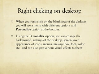 Right clicking on desktop
  When you right-click on the blank area of the desktop
you will see a menu with different options and
Personalize option at the bottom.
  Using the Personalize option, you can change the
background, settings of the desktop, screen saver,
appearance of icons, menus, message box, font, color
etc. and can also give various visual effects to them
 