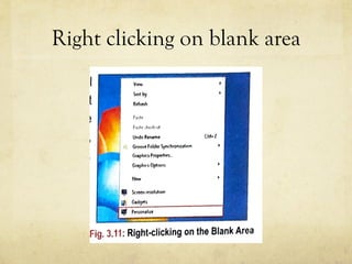 Right clicking on blank area
OFTHE DESKTOP
the desktop you will
ersonalize option at
on, you can change
top, screen saver,
box, font, color etc.
them.
,,,.,,t
Undo Rtn,mo C!rl• l
o,owr foldu ¥'(h'O""''"'"
Gflphiu P,oput1!1,._
Gr,phic Opt1ont
Ntw
Fig. 3.11: Right-clicking on the Blank Area
 