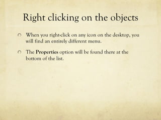 Right clicking on the objects
  When you right-click on any icon on the desktop, you
will find an entirely different menu.
  The Properties option will be found there at the
bottom of the list.
 