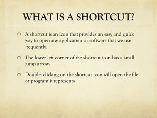 WHAT IS A SHORTCUT?
  A shortcut is an icon that provides an easy and quick
way to open any application or software that we use
frequently.
  The lower left corner of the shortcut icon has a small
jump arrow.
  Double- clicking on the shortcut icon will open the file
or program it represents
 