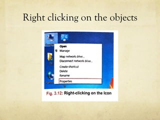 Right clicking on the objects
the bottom. Using the Personalize option, you can c
the background, settings of the desktop, screen
appearance of icons, menus, message box, font, col
and can also give various visual effects to them.
Map network drive...
Disconnect network drive...
RIGHT-CLICKING O
Create shortcut
Delete When you right-clic
an entirely different
there atthe bottom o
Fig. 3.12: Right-clicking on the Icon
1111 WHAT IS ASHORTCUT?
Ashortcut~ is an icon that provides an easy and quick
 