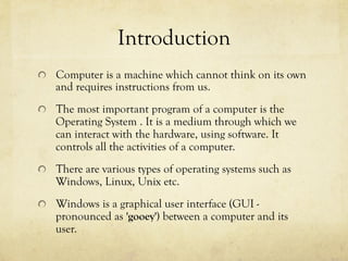 Introduction
  Computer is a machine which cannot think on its own
and requires instructions from us.
  The most important program of a computer is the
Operating System . It is a medium through which we
can interact with the hardware, using software. It
controls all the activities of a computer.
  There are various types of operating systems such as
Windows, Linux, Unix etc.
  Windows is a graphical user interface (GUI -
pronounced as 'gooey') between a computer and its
user.
 