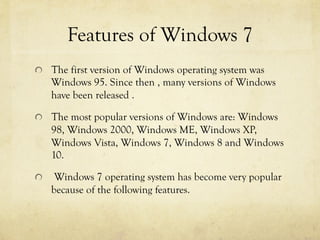 Features of Windows 7
  The first version of Windows operating system was
Windows 95. Since then , many versions of Windows
have been released .
  The most popular versions of Windows are: Windows
98, Windows 2000, Windows ME, Windows XP,
Windows Vista, Windows 7, Windows 8 and Windows
10.
  Windows 7 operating system has become very popular
because of the following features.
 